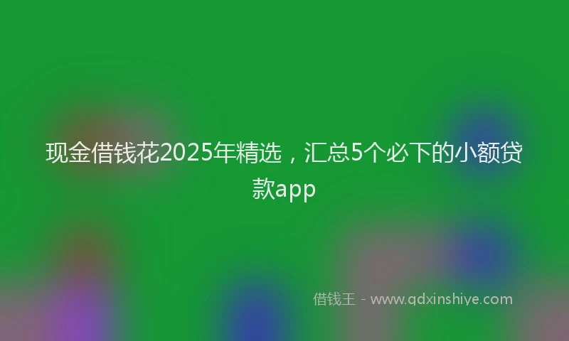 现金借钱花2025年精选，汇总5个必下的小额贷款app