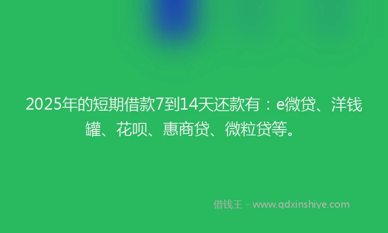 2025年的短期借款7到14天还款有：e微贷、洋钱罐、花呗、惠商贷、微粒贷等。