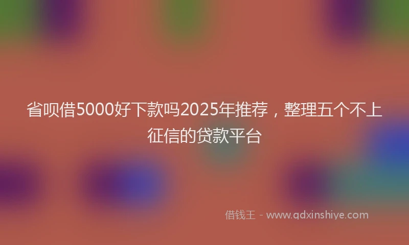 省呗借5000好下款吗2025年推荐，整理五个不上征信的贷款平台