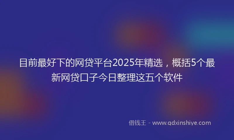 目前最好下的网贷平台2025年精选，概括5个最新网贷口子今日整理这五个软件