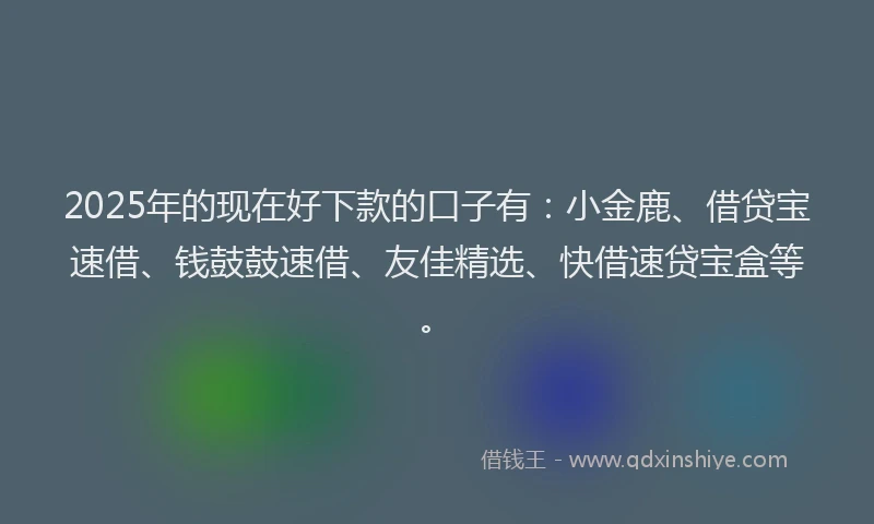 2025年的现在好下款的口子有：小金鹿、借贷宝速借、钱鼓鼓速借、友佳精选、快借速贷宝盒等。