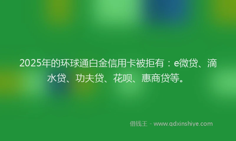 2025年的环球通白金信用卡被拒有：e微贷、滴水贷、功夫贷、花呗、惠商贷等。