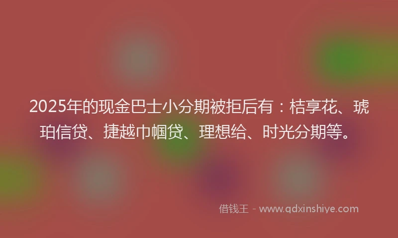 2025年的现金巴士小分期被拒后有：桔享花、琥珀信贷、捷越巾帼贷、理想给、时光分期等。