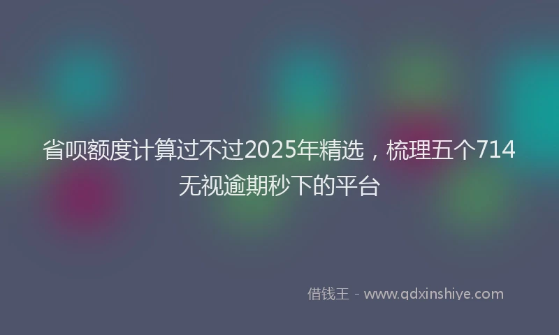省呗额度计算过不过2025年精选，梳理五个714无视逾期秒下的平台