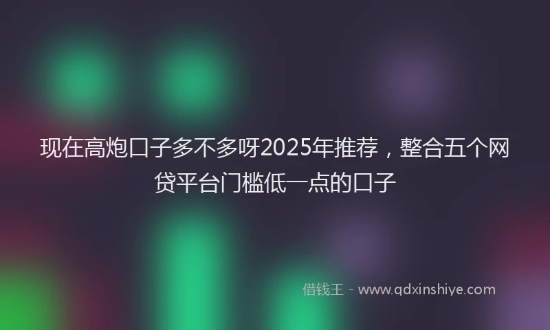 现在高炮口子多不多呀2025年推荐，整合五个网贷平台门槛低一点的口子