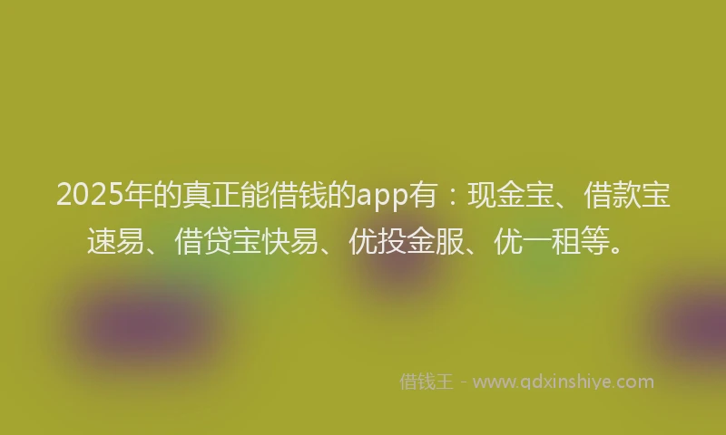 2025年的真正能借钱的app有：现金宝、借款宝速易、借贷宝快易、优投金服、优一租等。
