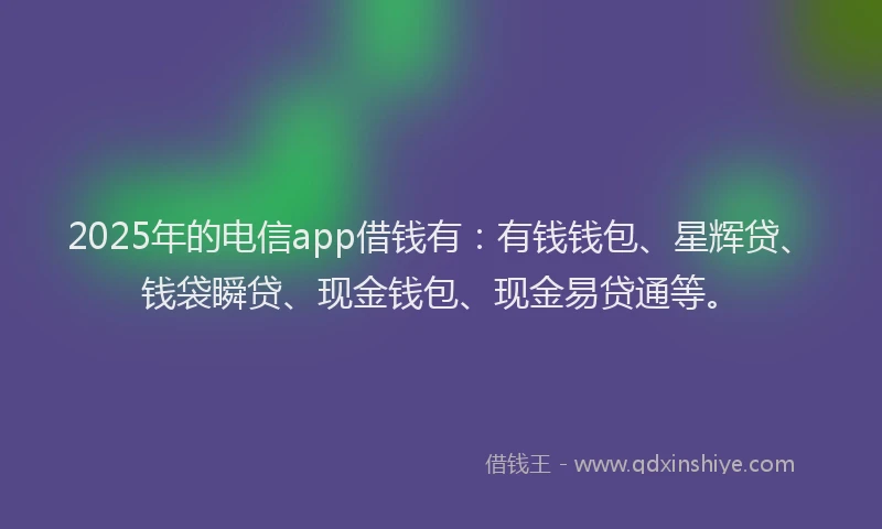 2025年的电信app借钱有：有钱钱包、星辉贷、钱袋瞬贷、现金钱包、现金易贷通等。