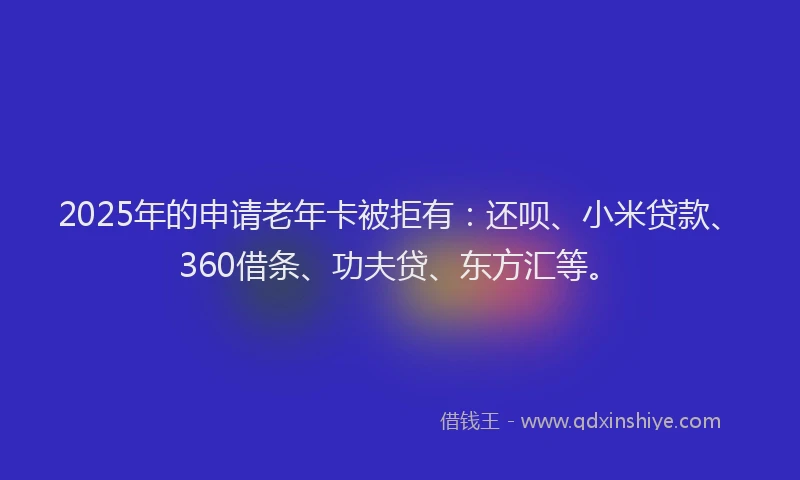 2025年的申请老年卡被拒有：还呗、小米贷款、360借条、功夫贷、东方汇等。