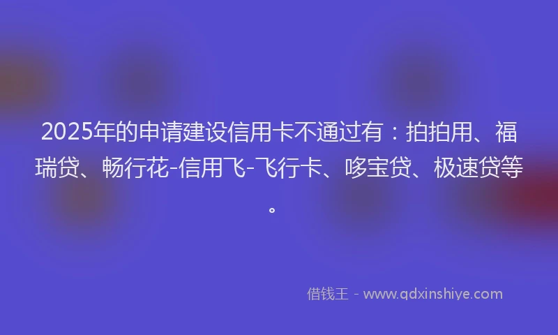 2025年的申请建设信用卡不通过有：拍拍用、福瑞贷、畅行花-信用飞-飞行卡、哆宝贷、极速贷等。