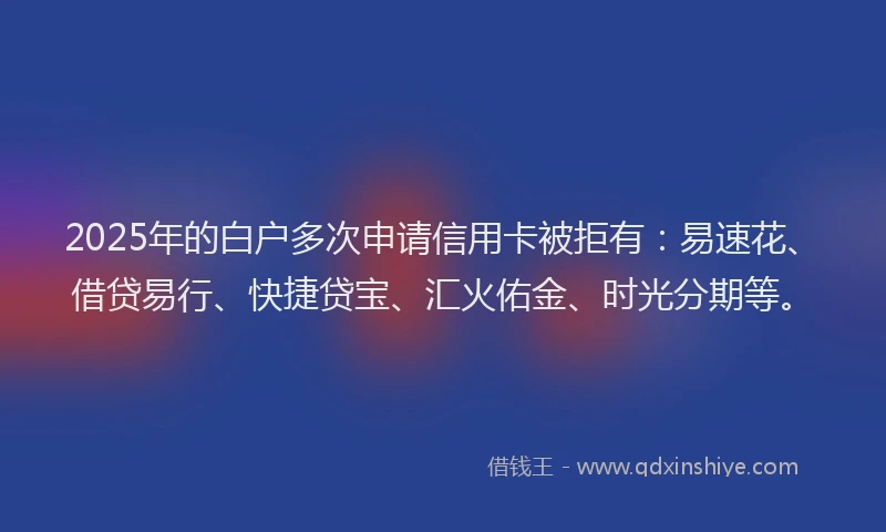 2025年的白户多次申请信用卡被拒有：易速花、借贷易行、快捷贷宝、汇火佑金、时光分期等。