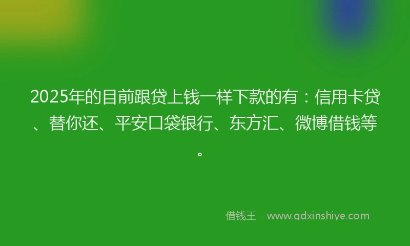 2025年的目前跟贷上钱一样下款的有：信用卡贷、替你还、平安口袋银行、东方汇、微博借钱等。