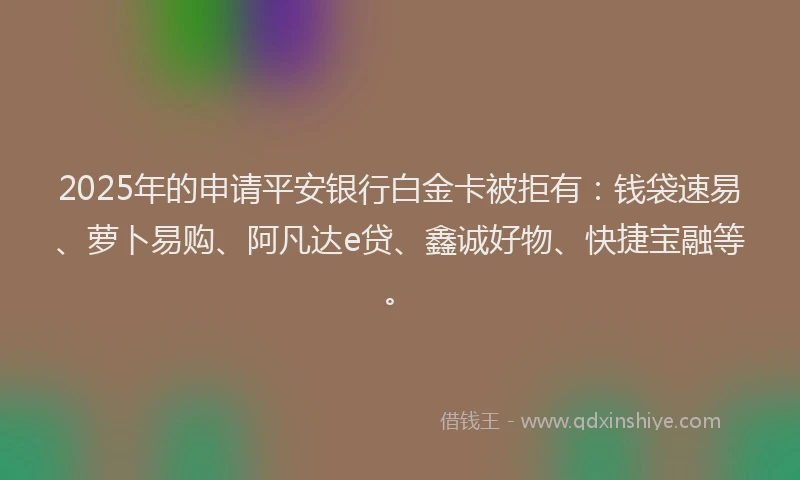 2025年的申请平安银行白金卡被拒有：钱袋速易、萝卜易购、阿凡达e贷、鑫诚好物、快捷宝融等。