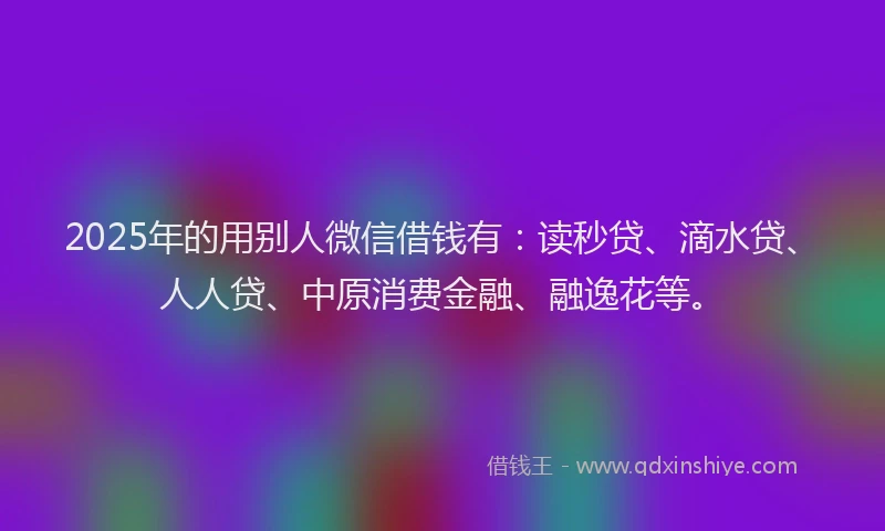 2025年的用别人微信借钱有：读秒贷、滴水贷、人人贷、中原消费金融、融逸花等。