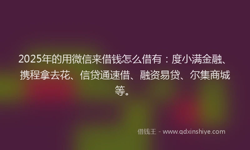 2025年的用微信来借钱怎么借有：度小满金融、携程拿去花、信贷通速借、融资易贷、尔集商城等。