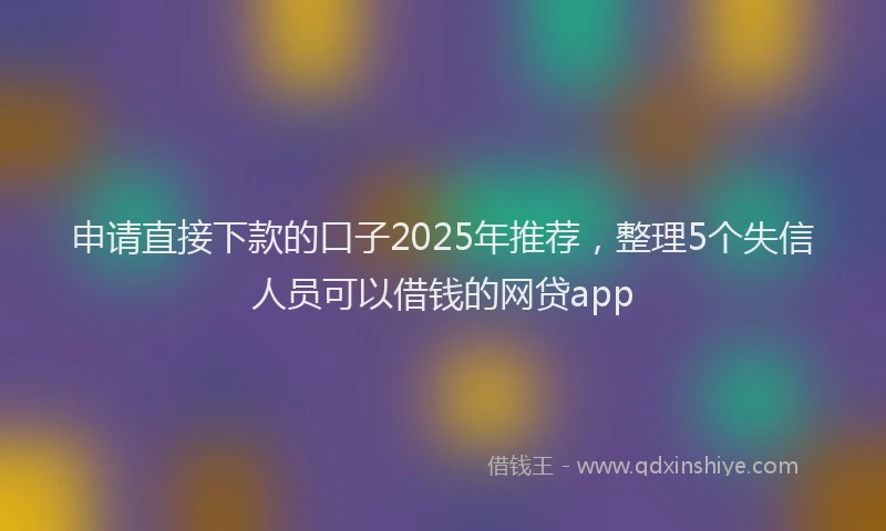 申请直接下款的口子2025年推荐，整理5个失信人员可以借钱的网贷app