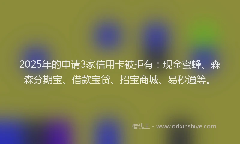 2025年的申请3家信用卡被拒有：现金蜜蜂、森森分期宝、借款宝贷、招宝商城、易秒通等。