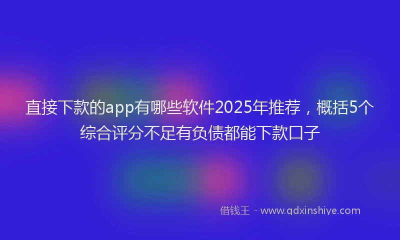 直接下款的app有哪些软件2025年推荐，概括5个综合评分不足有负债都能下款口子