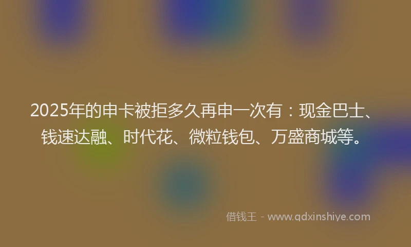 2025年的申卡被拒多久再申一次有：现金巴士、钱速达融、时代花、微粒钱包、万盛商城等。