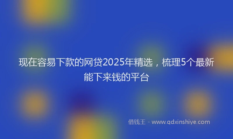 现在容易下款的网贷2025年精选，梳理5个最新能下来钱的平台