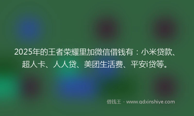 2025年的王者荣耀里加微信借钱有：小米贷款、超人卡、人人贷、美团生活费、平安i贷等。