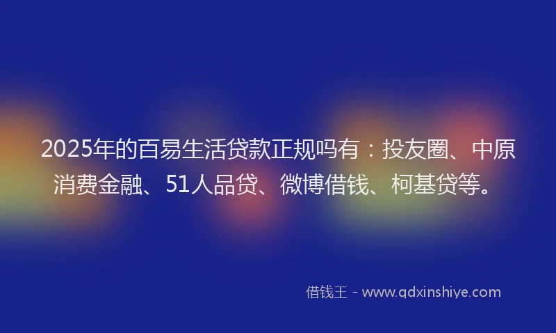 2025年的百易生活贷款正规吗有：投友圈、中原消费金融、51人品贷、微博借钱、柯基贷等。