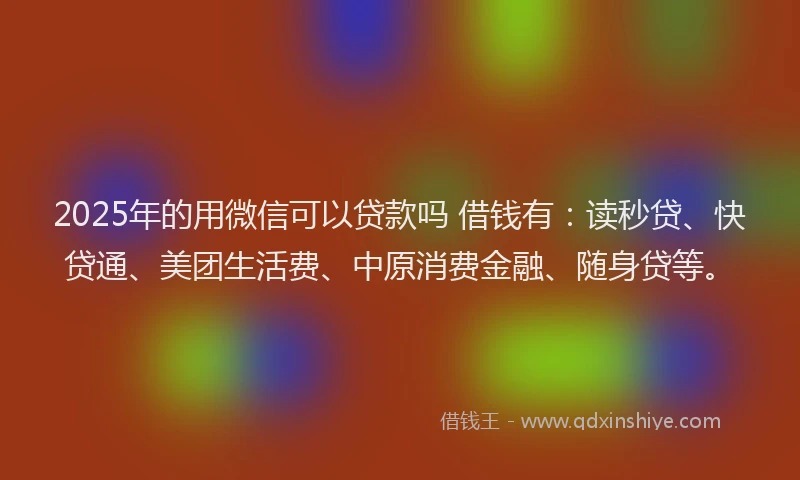 2025年的用微信可以贷款吗 借钱有：读秒贷、快贷通、美团生活费、中原消费金融、随身贷等。