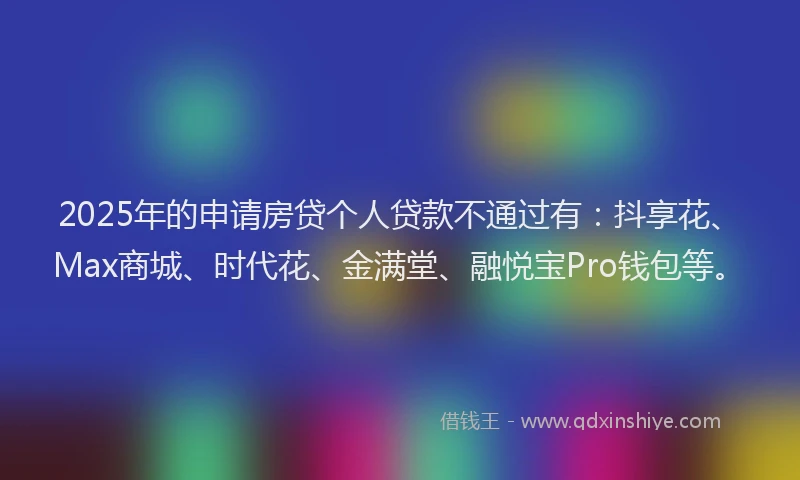 2025年的申请房贷个人贷款不通过有：抖享花、Max商城、时代花、金满堂、融悦宝Pro钱包等。