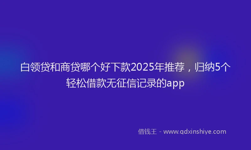 白领贷和商贷哪个好下款2025年推荐，归纳5个轻松借款无征信记录的app