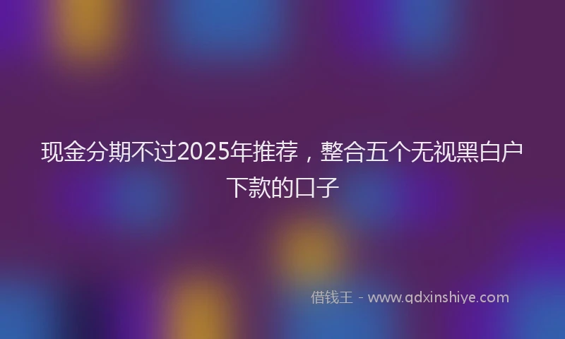 现金分期不过2025年推荐，整合五个无视黑白户下款的口子