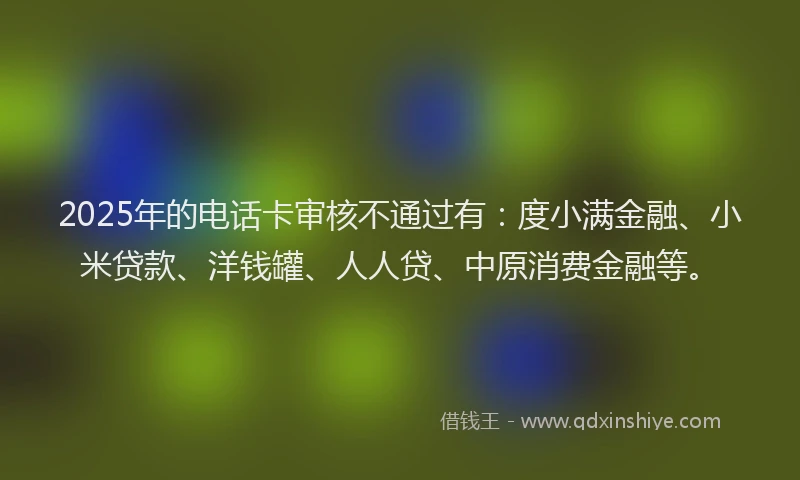 2025年的电话卡审核不通过有：度小满金融、小米贷款、洋钱罐、人人贷、中原消费金融等。