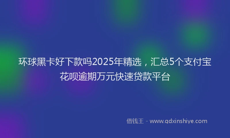 环球黑卡好下款吗2025年精选，汇总5个支付宝花呗逾期万元快速贷款平台