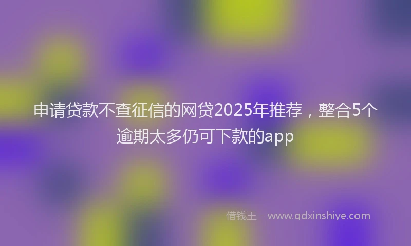 申请贷款不查征信的网贷2025年推荐，整合5个逾期太多仍可下款的app
