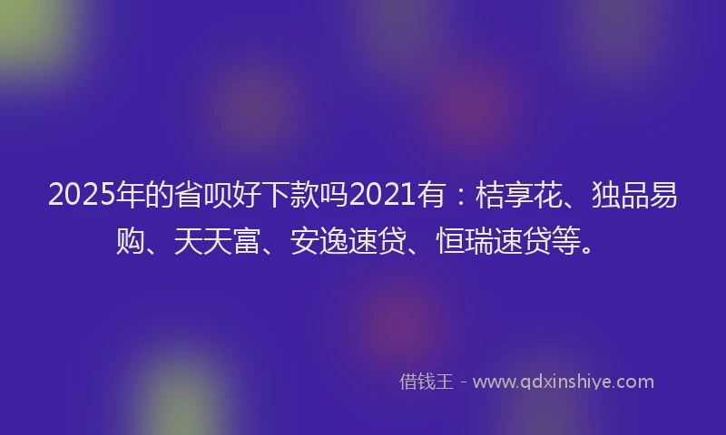 2025年的省呗好下款吗2021有：桔享花、独品易购、天天富、安逸速贷、恒瑞速贷等。