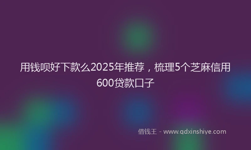 用钱呗好下款么2025年推荐，梳理5个芝麻信用600贷款口子