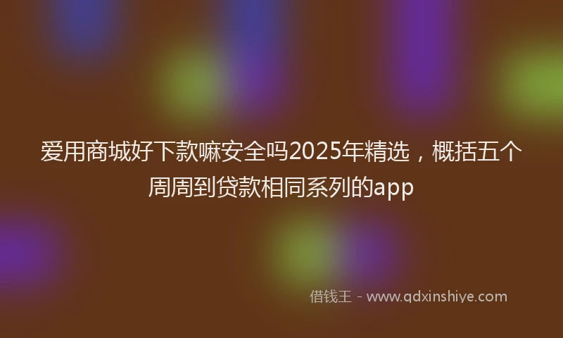 爱用商城好下款嘛安全吗2025年精选，概括五个周周到贷款相同系列的app