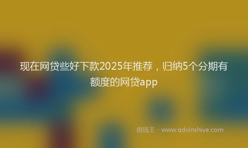 现在网贷些好下款2025年推荐，归纳5个分期有额度的网贷app