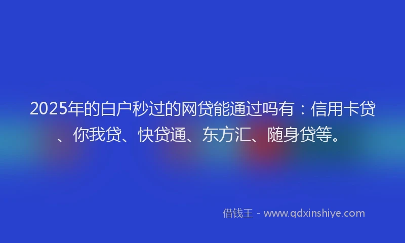 2025年的白户秒过的网贷能通过吗有：信用卡贷、你我贷、快贷通、东方汇、随身贷等。