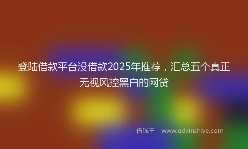 登陆借款平台没借款2025年推荐，汇总五个真正无视风控黑白的网贷