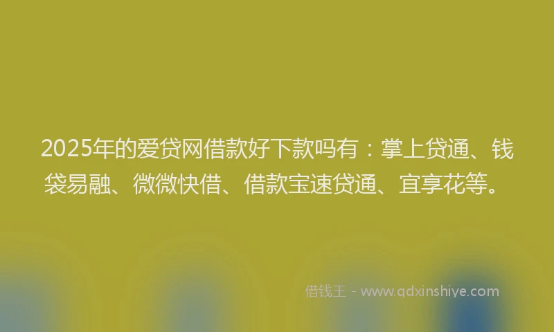 2025年的爱贷网借款好下款吗有：掌上贷通、钱袋易融、微微快借、借款宝速贷通、宜享花等。