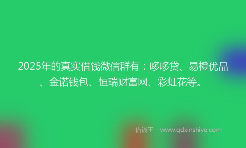 2025年的真实借钱微信群有：哆哆贷、易橙优品、金诺钱包、恒瑞财富网、彩虹花等。
