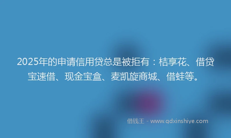 2025年的申请信用贷总是被拒有：桔享花、借贷宝速借、现金宝盒、麦凯旋商城、借蛙等。