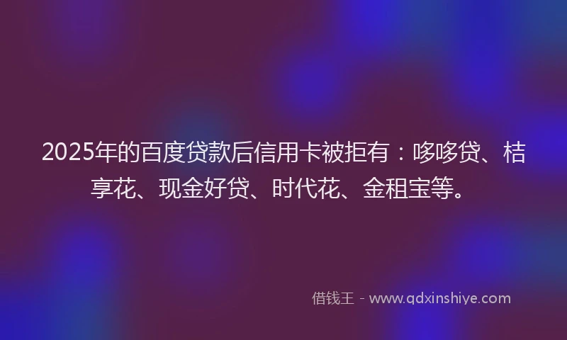 2025年的百度贷款后信用卡被拒有：哆哆贷、桔享花、现金好贷、时代花、金租宝等。