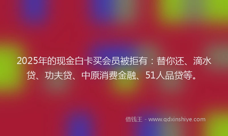 2025年的现金白卡买会员被拒有：替你还、滴水贷、功夫贷、中原消费金融、51人品贷等。