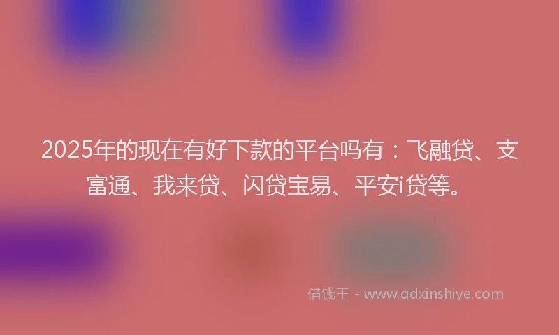 2025年的现在有好下款的平台吗有：飞融贷、支富通、我来贷、闪贷宝易、平安i贷等。