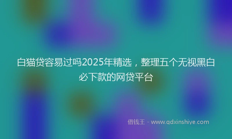 白猫贷容易过吗2025年精选，整理五个无视黑白必下款的网贷平台