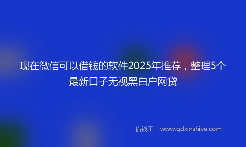 现在微信可以借钱的软件2025年推荐，整理5个最新口子无视黑白户网贷