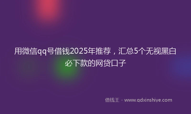 用微信qq号借钱2025年推荐，汇总5个无视黑白必下款的网贷口子