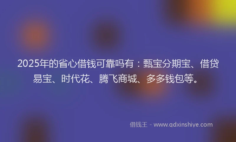 2025年的省心借钱可靠吗有：甄宝分期宝、借贷易宝、时代花、腾飞商城、多多钱包等。