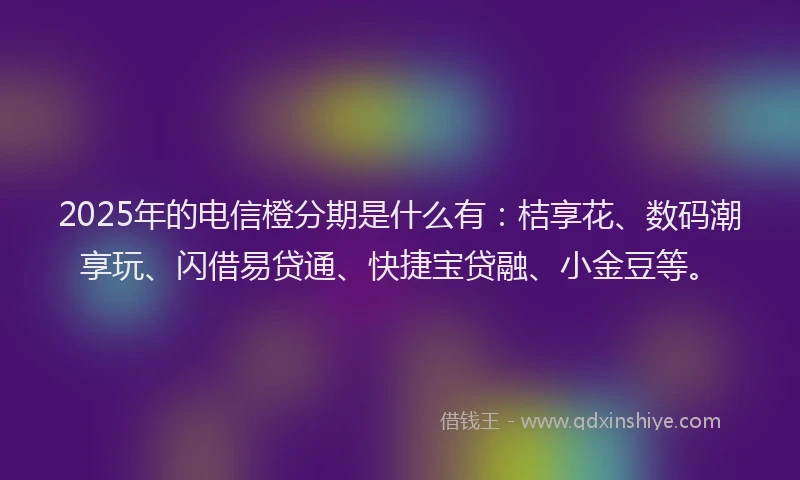 2025年的电信橙分期是什么有：桔享花、数码潮享玩、闪借易贷通、快捷宝贷融、小金豆等。