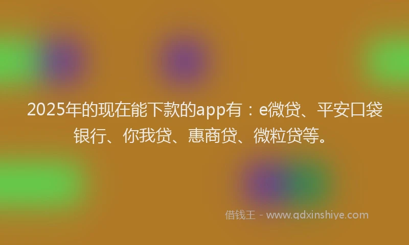 2025年的现在能下款的app有：e微贷、平安口袋银行、你我贷、惠商贷、微粒贷等。